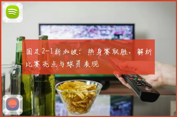 国足2-1新加坡：热身赛取胜，解析比赛亮点与球员表现