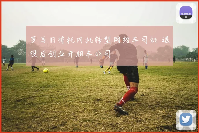 罗马旧将托内托转型网约车司机 退役后创业开租车公司