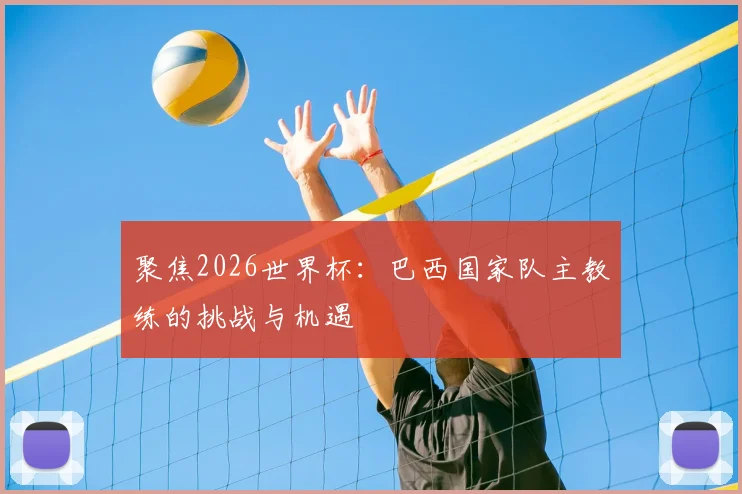 聚焦2026世界杯:巴西国家队主教练的挑战与机遇