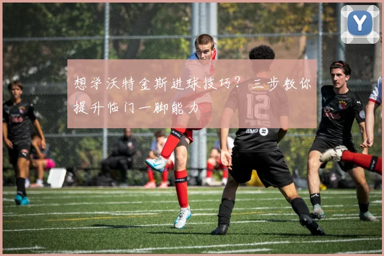 想学沃特金斯进球技巧？三步教你提升临门一脚能力