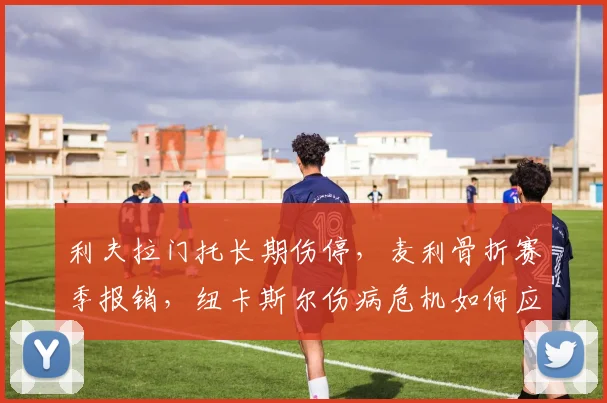利夫拉门托长期伤停,麦利骨折赛季报销,纽卡斯尔伤病危机如何应对?