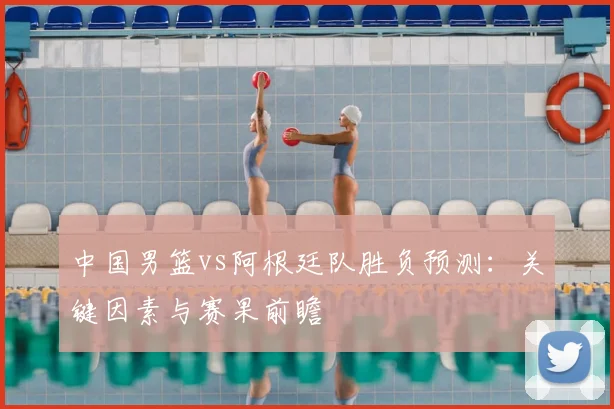 中国男篮vs阿根廷队胜负预测：关键因素与赛果前瞻