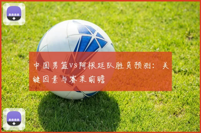 中国男篮vs阿根廷队胜负预测:关键因素与赛果前瞻