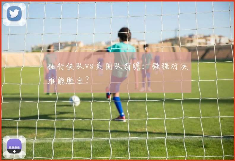 独行侠队vs美国队前瞻:强强对决谁能胜出?