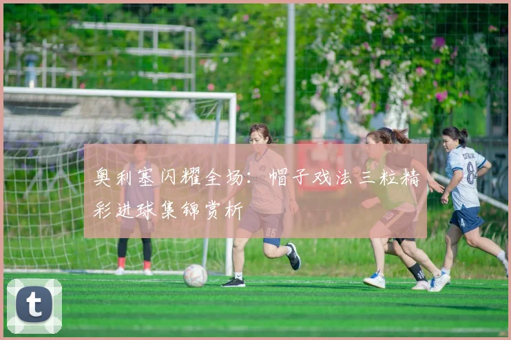奥利塞闪耀全场：帽子戏法三粒精彩进球集锦赏析