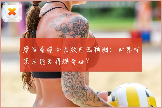 摩洛哥爆冷击败巴西预测：世界杯黑马能否再现奇迹？