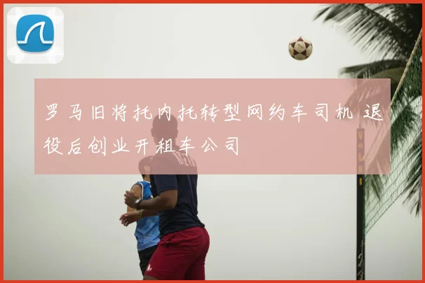 罗马旧将托内托转型网约车司机 退役后创业开租车公司
