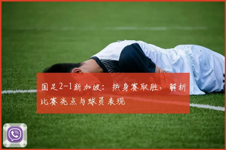 国足2-1新加坡:热身赛取胜,解析比赛亮点与球员表现